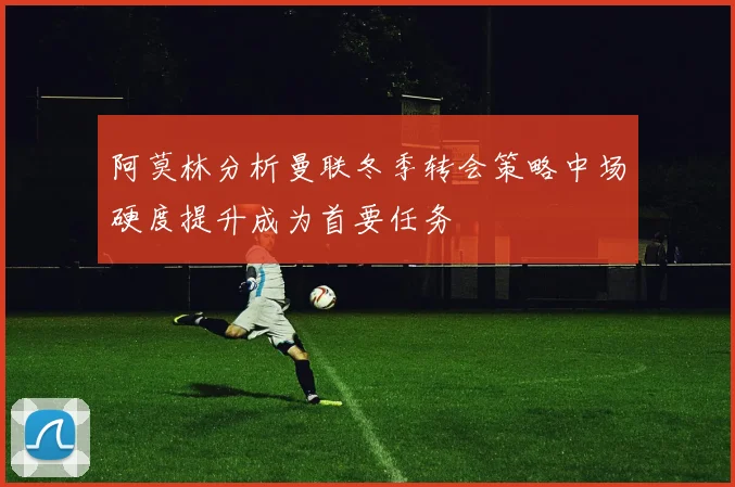 阿莫林分析曼联冬季转会策略中场硬度提升成为首要任务