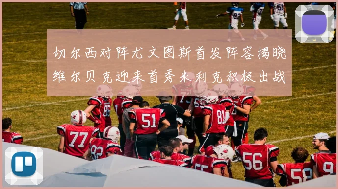 切尔西对阵尤文图斯首发阵容揭晓维尔贝克迎来首秀米利克积极出战蓝军替补席人数达到21人