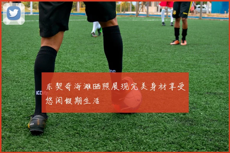 东契奇海滩晒照展现完美身材享受悠闲假期生活