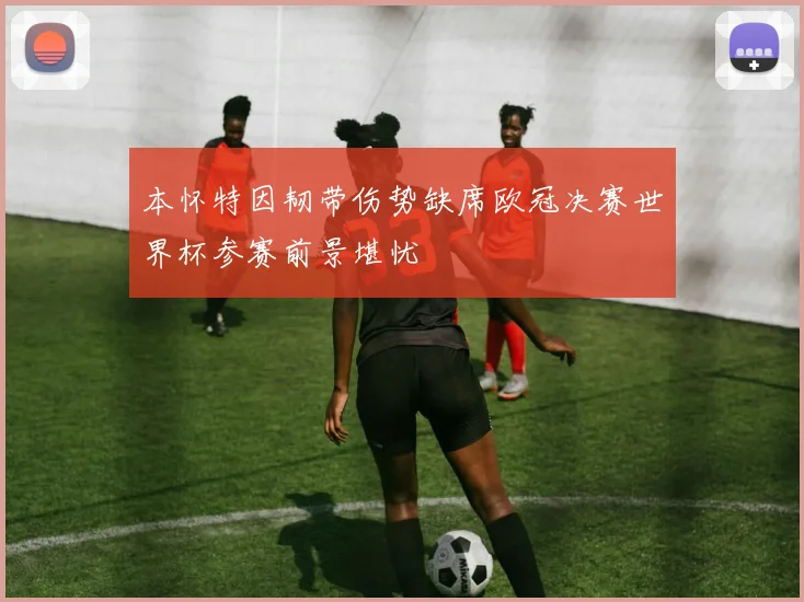 本怀特因韧带伤势缺席欧冠决赛世界杯参赛前景堪忧