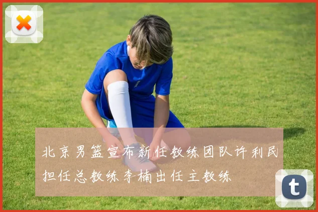 北京男篮宣布新任教练团队许利民担任总教练李楠出任主教练