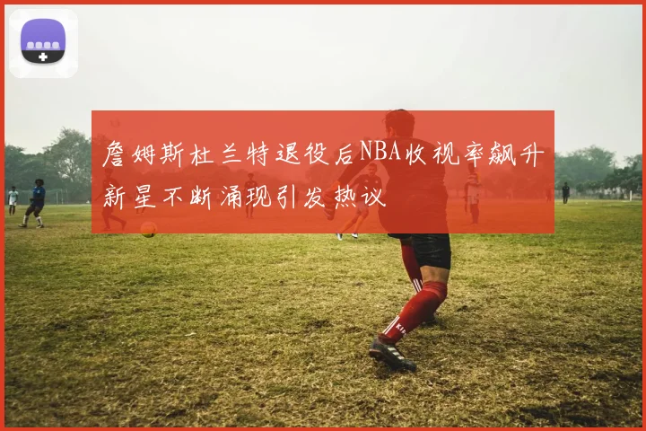 詹姆斯杜兰特退役后NBA收视率飙升新星不断涌现引发热议