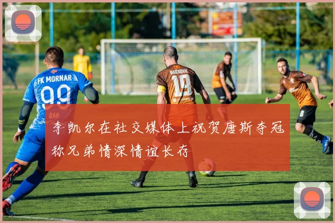 李凯尔在社交媒体上祝贺唐斯夺冠称兄弟情深情谊长存