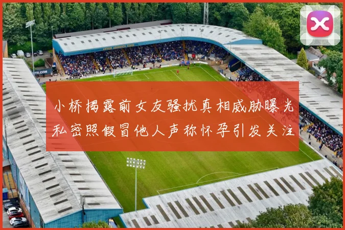 小桥揭露前女友骚扰真相威胁曝光私密照假冒他人声称怀孕引发关注