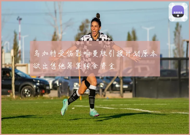 乌加特受伤影响曼联引援计划原本欲出售他筹集转会资金