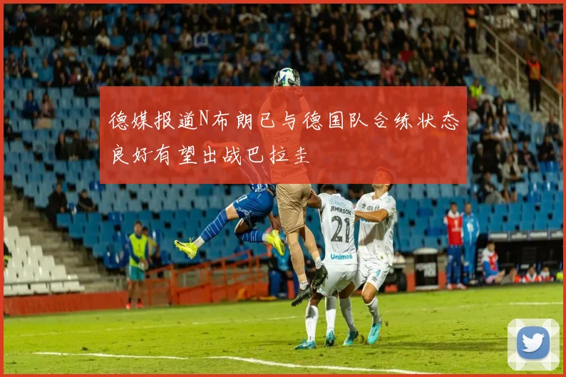 德媒报道N布朗已与德国队合练状态良好有望出战巴拉圭