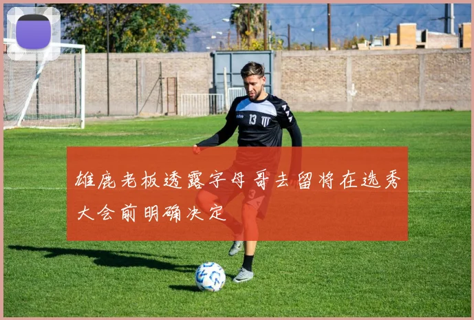 雄鹿老板透露字母哥去留将在选秀大会前明确决定