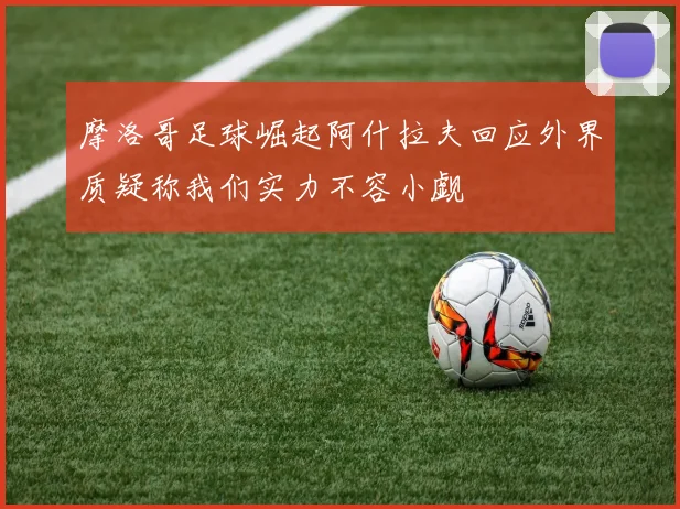 摩洛哥足球崛起阿什拉夫回应外界质疑称我们实力不容小觑