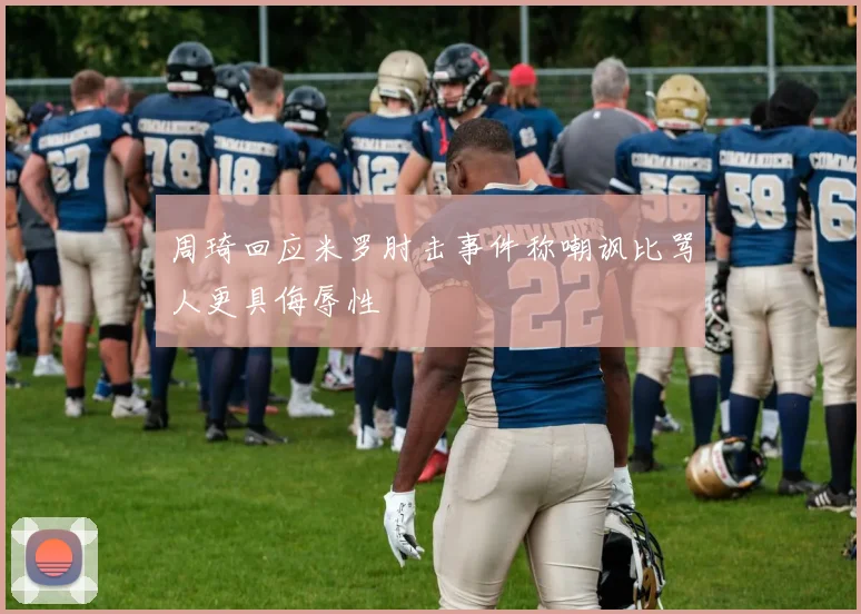 周琦回应米罗肘击事件称嘲讽比骂人更具侮辱性