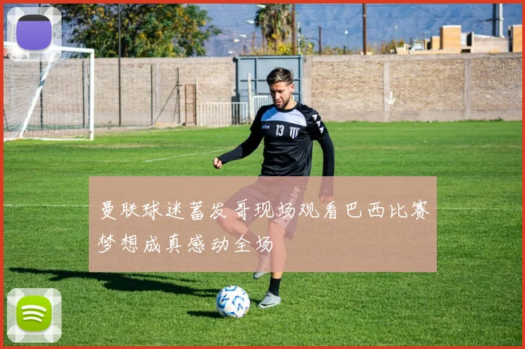 曼联球迷蓄发哥现场观看巴西比赛梦想成真感动全场