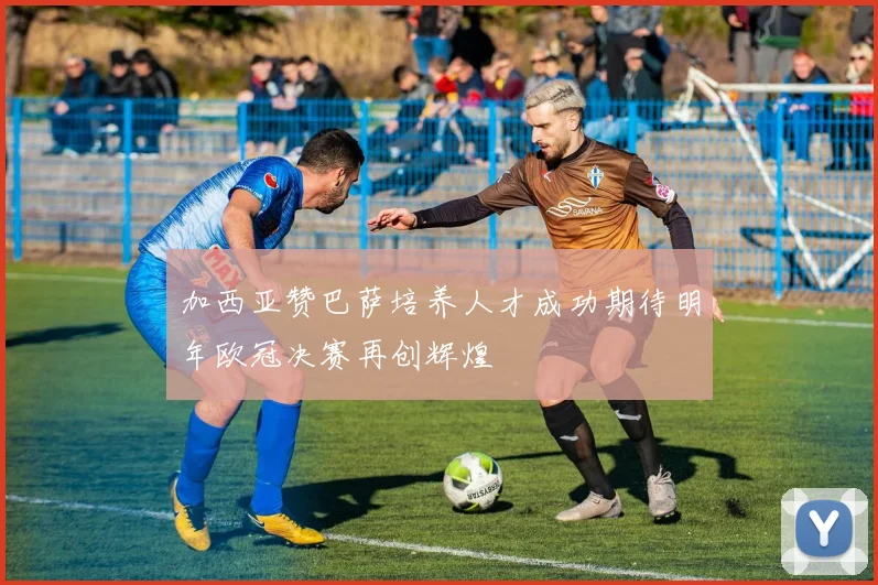 加西亚赞巴萨培养人才成功期待明年欧冠决赛再创辉煌