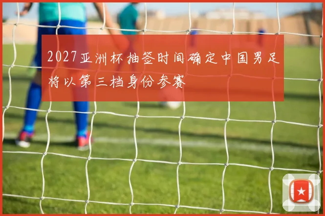 2027亚洲杯抽签时间确定中国男足将以第三档身份参赛