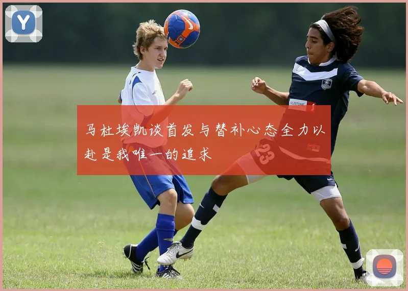 马杜埃凯谈首发与替补心态全力以赴是我唯一的追求