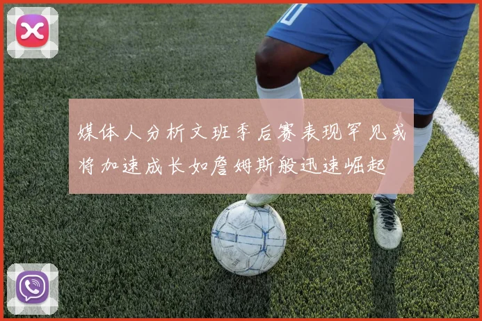 媒体人分析文班季后赛表现罕见或将加速成长如詹姆斯般迅速崛起
