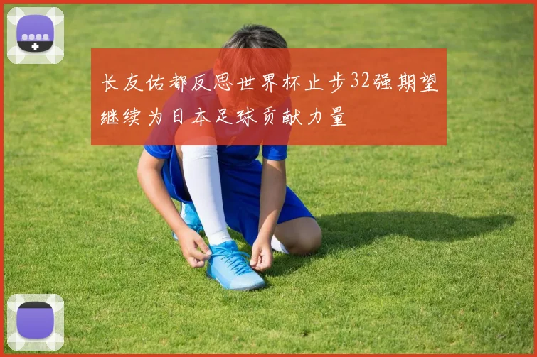 长友佑都反思世界杯止步32强期望继续为日本足球贡献力量
