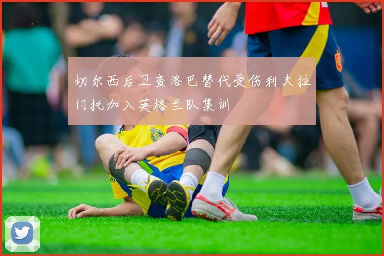 切尔西后卫查洛巴替代受伤利夫拉门托加入英格兰队集训