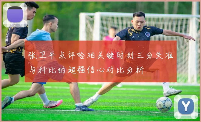 张卫平点评哈珀关键时刻三分失准与科比的超强信心对比分析