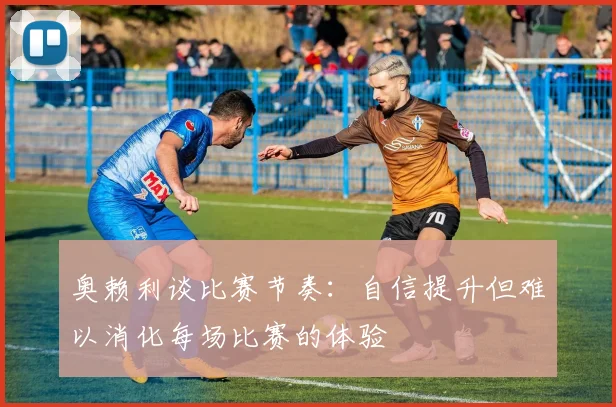 奥赖利谈比赛节奏：自信提升但难以消化每场比赛的体验