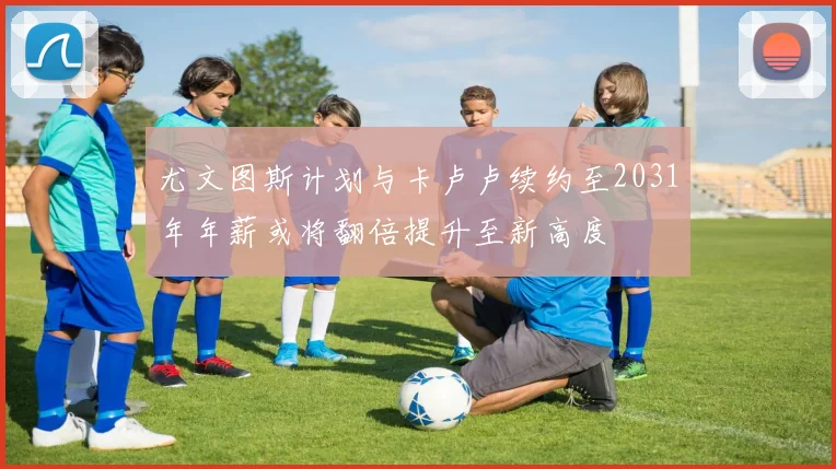 尤文图斯计划与卡卢卢续约至2031年年薪或将翻倍提升至新高度
