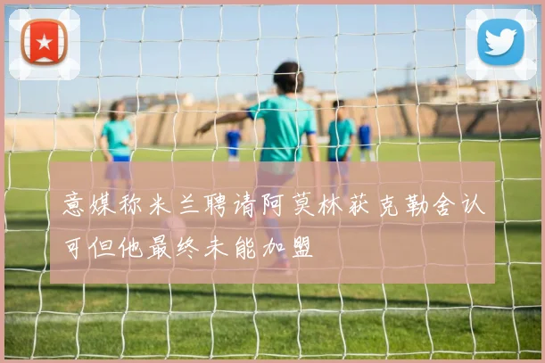 意媒称米兰聘请阿莫林获克勒舍认可但他最终未能加盟