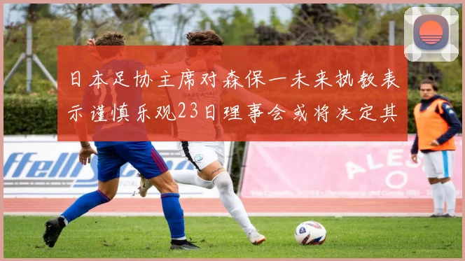日本足协主席对森保一未来执教表示谨慎乐观23日理事会或将决定其去留