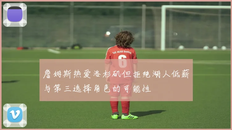 詹姆斯热爱洛杉矶但拒绝湖人低薪与第三选择角色的可能性