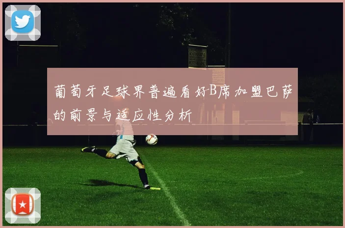 葡萄牙足球界普遍看好B席加盟巴萨的前景与适应性分析