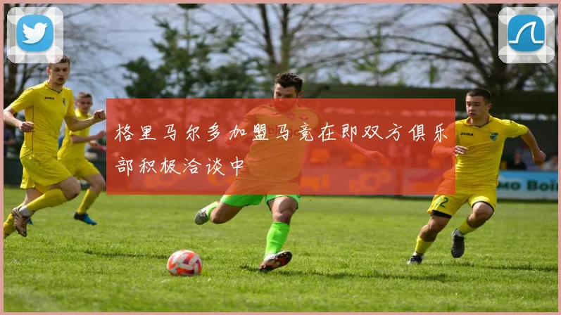格里马尔多加盟马竞在即双方俱乐部积极洽谈中