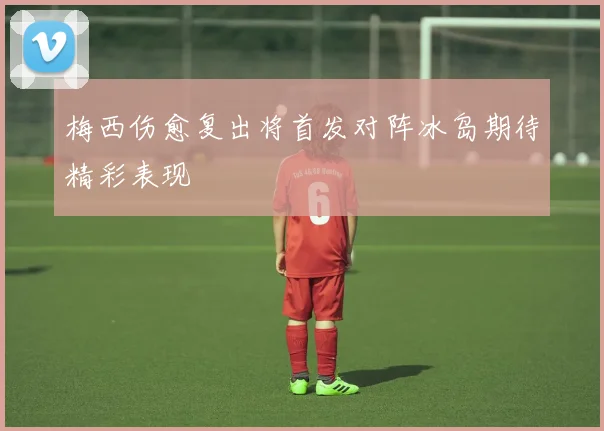 梅西伤愈复出将首发对阵冰岛期待精彩表现