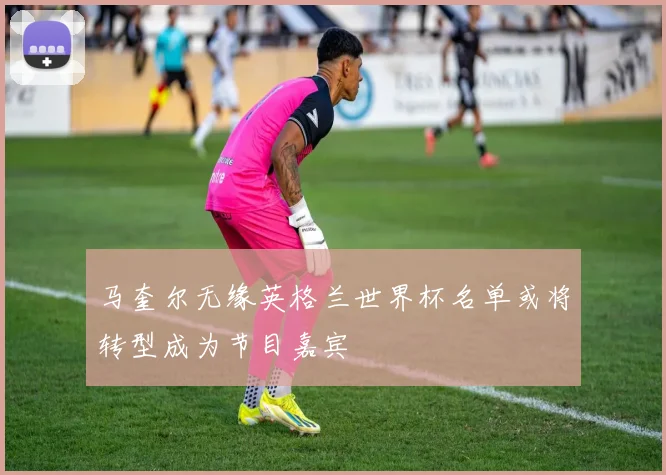 马奎尔无缘英格兰世界杯名单或将转型成为节目嘉宾