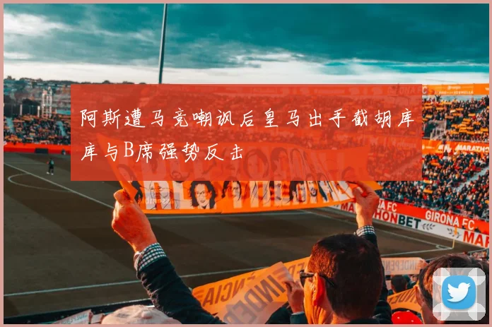 阿斯遭马竞嘲讽后皇马出手截胡库库与B席强势反击